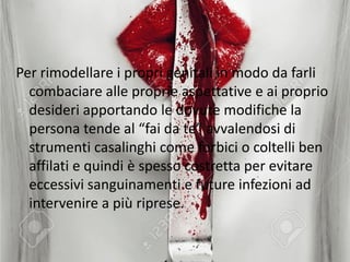Per rimodellare i propri genitali in modo da farli
combaciare alle proprie aspettative e ai proprio
desideri apportando le dovute modifiche la
persona tende al “fai da te” avvalendosi di
strumenti casalinghi come forbici o coltelli ben
affilati e quindi è spesso costretta per evitare
eccessivi sanguinamenti e future infezioni ad
intervenire a più riprese.
 