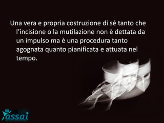 Una vera e propria costruzione di sé tanto che
l’incisione o la mutilazione non è dettata da
un impulso ma è una procedura tanto
agognata quanto pianificata e attuata nel
tempo.
 