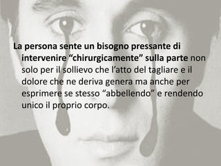 La persona sente un bisogno pressante di
intervenire “chirurgicamente” sulla parte non
solo per il sollievo che l’atto del tagliare e il
dolore che ne deriva genera ma anche per
esprimere se stesso “abbellendo” e rendendo
unico il proprio corpo.
 