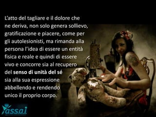L’atto del tagliare e il dolore che
ne deriva, non solo genera sollievo,
gratificazione e piacere, come per
gli autolesionisti, ma rimanda alla
persona l’idea di essere un entità
fisica e reale e quindi di essere
vivo e concorre sia al recupero
del senso di unità del sé
sia alla sua espressione
abbellendo e rendendo
unico il proprio corpo.
 