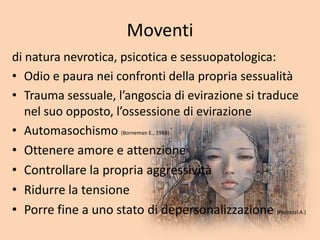 Moventi
di natura nevrotica, psicotica e sessuopatologica:
• Odio e paura nei confronti della propria sessualità
• Trauma sessuale, l’angoscia di evirazione si traduce
nel suo opposto, l’ossessione di evirazione
• Automasochismo (Borneman E., 1988)
• Ottenere amore e attenzione
• Controllare la propria aggressività
• Ridurre la tensione
• Porre fine a uno stato di depersonalizzazione (Pedrazzi A.)
 