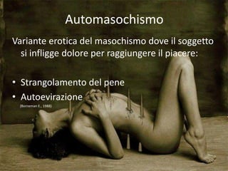 Automasochismo
Variante erotica del masochismo dove il soggetto
si infligge dolore per raggiungere il piacere:
• Strangolamento del pene
• Autoevirazione
(Borneman E., 1988)
 