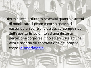 Dietro questi atti tanto ossessivi quanto estremi
di modificare il proprio corpo spesso si
nasconde un controllo ossessivo-compulsivo
dell’aspetto fisico unito ad una distorta
percezione corporea, fino ad arrivare ad una
vera e propria disapprovazione del proprio
corpo (dismorfofobia).
 