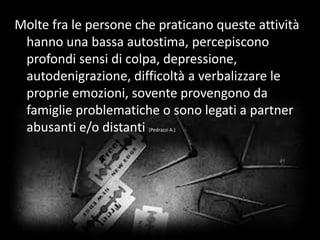 Molte fra le persone che praticano queste attività
hanno una bassa autostima, percepiscono
profondi sensi di colpa, depressione,
autodenigrazione, difficoltà a verbalizzare le
proprie emozioni, sovente provengono da
famiglie problematiche o sono legati a partner
abusanti e/o distanti (Pedrazzi A.)
 