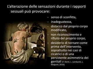 - senso di sconfitta,
- inadeguatezza,
- distacco dal proprio corpo
modificato,
- non riconoscimento e
rifiuto del proprio corpo,
- desiderio di tornare come
prima dell’intervento,
soprattutto nei casi di
cicatrici o di una
persistente asimmetria dei
genitali (F. Denti, L. Lombardi, L.
Malgrati; 2016)
L’alterazione delle sensazioni durante i rapporti
sessuali può provocare:
 