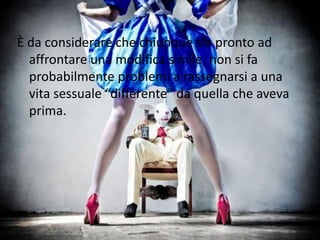 È da considerare che chiunque sia pronto ad
affrontare una modifica simile, non si fa
probabilmente problemi a rassegnarsi a una
vita sessuale “differente” da quella che aveva
prima.
 