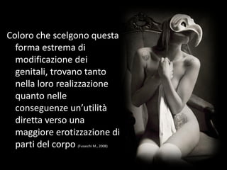 Coloro che scelgono questa
forma estrema di
modificazione dei
genitali, trovano tanto
nella loro realizzazione
quanto nelle
conseguenze un’utilità
diretta verso una
maggiore erotizzazione di
parti del corpo (Fusaschi M., 2008)
 