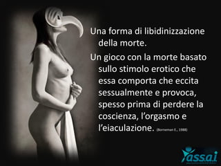 Una forma di libidinizzazione
della morte.
Un gioco con la morte basato
sullo stimolo erotico che
essa comporta che eccita
sessualmente e provoca,
spesso prima di perdere la
coscienza, l’orgasmo e
l’eiaculazione. (Borneman E., 1988)
 