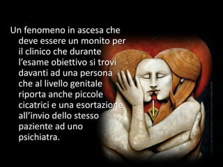 Un fenomeno in ascesa che
deve essere un monito per
il clinico che durante
l’esame obiettivo si trovi
davanti ad una persona
che al livello genitale
riporta anche piccole
cicatrici e una esortazione
all’invio dello stesso
paziente ad uno
psichiatra.
 