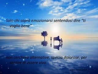 Solo chi saprà emozionarsi sentendosi dire “ti
voglio bene”
non cercherà alternative, spesso dolorose, per
sentire di essere vivo.
www.annacarderi.it
 