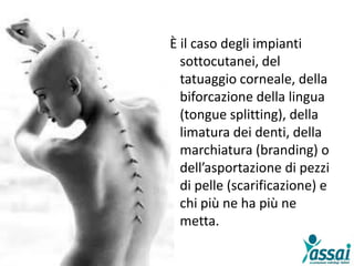 È il caso degli impianti
sottocutanei, del
tatuaggio corneale, della
biforcazione della lingua
(tongue splitting), della
limatura dei denti, della
marchiatura (branding) o
dell’asportazione di pezzi
di pelle (scarificazione) e
chi più ne ha più ne
metta.
 