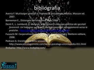 bibliografia
Avenia F. Mutilazioni genitali in Trattato di Sessuologia Medica, Masson ed.
2007.
Borneman E., Dizionario dell’erotismo, Burn 1988
Denti F., L. Lombardi, L. Malgrati. Mutilazioni e chirurgia estetica dei genitali
femminili. Un’indagine sui saperi, le conoscenze, gli atteggiamenti verso le
pratiche . http://www.ostetrichemilano.it/tesi/Denti.pdf
Fusaschi M. Corporalmente corretto: note di antropologia. Meltemi editore,
2008.
Pedrazzi A. Enciclopedia della sessualità
http://www.psicologoinrete.com/sesso-psicologo-enciclopedia-011.html
Bodyplay: http://www.bodyplay.com/
 