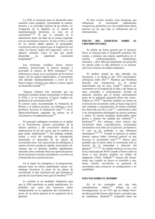 La STH es necesaria para un desarrollo tanto
estatural como ponderal, estimulando la síntesis
proteica y la actividad mitótica de las células. La
extirpación de la hipófisis en el animal de
experimentación determina un stop en el
crecimiento(9,10)
. Si por el contrario se le
administran dosis elevadas de la misma responde
con un crecimiento excesivo. Si esto se lleva a cabo
en un animal adulto aparece la acromegalia,
crecimiento más en espesor que en longitud de casi
todos los huesos largos del organismo, salvo en
algunos animales como la rata que puede
desarrollar un importante crecimiento
longitudinal(11)
.
Las hormonas tiroideas tienen efectos
similares, promoviendo la síntesis proteica y
activando la síntesis de RNA mensajero(3)
. Su
influencia es mayor en el crecimiento de los huesos
largos. En los sujetos hipotiroideos, el crecimiento
está alterado fundamentalmente a nivel de los
huesos largos, mientras que cabeza y tronco siguen
un desarrollo normal(4,10)
.
Algunos trabajos han mostrado que las
hormonas tiroideas actúan aumentando el efecto de
la STH, y en su ausencia, el hueso madura sin
producirse un crecimiento lineal(12)
.
El cortisol actúa incrementando la formación de
RNAm y la síntesis proteica, sin embargo a nivel
periférico favorece la reabsorción ósea(3,12)
, así la
hipercortisolinemia engendra un retraso en el
crecimiento y la maduración ósea(12)
.
El principal andrógeno circulante en el adulto
es la Testosterona, potente estimulador de la
síntesis proteica y del crecimiento durante la
adolescencia en los dos sexos, que le confiere un
gran poder anabolizante(13)
. Sin embargo también
actúan a nivel del cartílago de conjugación,
deteniendo el desarrollo de las placas de
crecimiento óseo. Así, inyecciones de andrógenos a
sujetos jóvenes producen rápidos incrementos de
estatura que se detienen también rápidamente,
teniendo como resultado final una aparición precoz
de los caracteres sexuales secundarios y un freno en
el desarrollo de su potencial óseo.
En la mujer los estrógenos y la progesterona
parecen tener un efecto anabolizante menor, sin
embargo favorecen el cierre de las placas de
crecimiento, lo que explicaría por qué terminan su
período de crecimiento antes que los hombres(4,9,10)
.
La insulina es un mediador obligatorio para
que la STH manifieste su poder anabolizante. Es
probable que estas dos hormonas obren
sinérgicamente en la regulación del crecimiento a
pesar de su efecto opuesto en la regulación de la
glicemia.
Si bien existen muchas otras hormonas que
influencian el crecimiento (aldosterona,
vasopresina, prolactina, etc.) las citadas hasta ahora
parecen ser las que más se influencian por el
entrenamiento.
EFECTO DEL EJERCICIO SOBRE EL
CRECIMIENTO OSEO
Se admite de forma general que el ejercicio
físico es esencial para el desarrollo armónico del
cuerpo, y produce una mejora significativa en el
sistema cardiorrespiratorio, metabolismo,
músculos..., pero falta por determinar con precisión
los efectos sobre la talla definitiva si se realizan
ejercicios intensos en edades tempranas.
El modelo animal ha sido utilizado con
frecuencia, y ya desde el año 1933 encontramos
referencias sobre ello(14)
. Mientras que Steinhaus
describe una osteoporosis en el animal
inmovilizado con un yeso, Lamb (l5)
observa un
incremento en la longitud de la tibia y del fémur en
ratas sometidas a entrenamiento forzado de
natación, mientras que el mismo entrenamiento
antes de la pubertad generaba tibias más cortas.
Tripton en 1972(16)
describe también un retraso en
el proceso de crecimiento sobre el hueso largo de la
rata sometida a entrenamiento. El mismo resultado
fue observado por Ho y cols (17)
, sometiendo a ratas
a un entrenamiento prolongado de carrera continua
y sprint. El mismo resultado desfavorable sobre
perros y ratones fue hallado por Gelbeck(18)
y
Kuskinen(19)
. Sin embargo, otros autores han
encontrado datos contradictorios, constatando
incrementos en la talla con el ejercicio, en hamsters,
lo cual se ha atribuido a una diferencia
interespecie(20,21,22)
. Cuando el ejercicio es menos
intenso, parece haber consenso general en que
favorece el crecimiento óseo(18,23)
. Parece pues
probable que el efecto sobre el crecimiento esté en
función de la intensidad y duración del
ejercicio(17,18,19,24)
. Se cumple entonces en este caso
la ley enunciada por Wolf: cuando el hueso sufre un
stress o una tensión, produce un reflejo de
adaptación (1892). Gelbeck(18)
enuncia del mismo
modo que cuando un hueso es sometido a una
fuerte tensión, sacrificaría su potencial de
crecimiento para conservar su configuración y su
estabilidad.
EFECTOS SOBRE EL HOMBRE
En él los resultados son aún más
contradictorios. Adams (25)
dedujo de sus
investigaciones ya en 1933 que un trabajo físico
pesado generaba huesos más largos y pesados que
en sedentarios. Buskirik(26)
comprobó cómo los
 