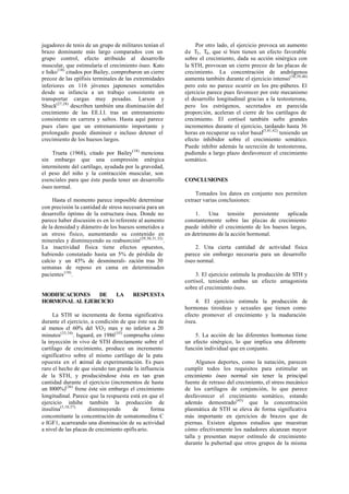 jugadores de tenis de un grupo de militares tenían el
brazo dominante más largo comparados con un
grupo control, efecto atribuido al desarrollo
muscular, que estimularía el crecimiento óseo. Kato
e Isiko(18)
citados por Bailey, comprobaron un cierre
precoz de las epífisis terminales de las extremidades
inferiores en 116 jóvenes japoneses sometidos
desde su infancia a un trabajo consistente en
transportar cargas muy pesadas. Larson y
Shuck(27,28)
describen también una disminución del
crecimiento de las EE.I.I. tras un entrenamiento
consistente en carrera y saltos. Hasta aquí parece
pues claro que un entrenamiento importante y
prolongado puede disminuir e incluso detener el
crecimiento de los huesos largos.
Trueta (1968), citado por Bailey(18)
menciona
sin embargo que una compresión enérgica
intermitente del cartílago, ayudada por la gravedad,
el peso del niño y la contracción muscular, son
esenciales para que éste pueda tener un desarrollo
óseo normal.
Hasta el momento parece imposible determinar
con precisión la cantidad de stress necesaria para un
desarrollo óptimo de la estructura ósea. Donde no
parece haber discusión es en lo referente al aumento
de la densidad y diámetro de los huesos sometidos a
un stress físico, aumentando su contenido en
minerales y disminuyendo su reabsorción(29,30,31,32)
.
La inactividad física tiene efectos opuestos,
habiendo constatado hasta un 5% de pérdida de
calcio y un 45% de desminerali- zación tras 30
semanas de reposo en cama en determinados
pacientes(18)
.
MODIFICACIONES DE LA RESPUESTA
HORMONAL AL EJERCICIO
La STH se incrementa de forma significativa
durante el ejercicio, a condición de que éste sea de
al menos el 60% del VO2 max y no inferior a 20
minutos(33,34)
. Isgaard, en 1986(35)
comprueba cómo
la inyección in vivo de STH directamente sobre el
cartílago de crecimiento, produce un incremento
significativo sobre el mismo cartílago de la pata
opuesta en el animal de experimentación. Es pues
raro el hecho de que siendo tan grande la influencia
de la STH, y produciéndose ésta en tan gran
cantidad durante el ejercicio (incrementos de hasta
un l000%)(36)
frene éste sin embargo el crecimiento
longitudinal. Parece que la respuesta está en que el
ejercicio inhibe también la producción de
insulina(5,10,37)
disminuyendo de forma
concomitante la concentración de somatomedina C
e IGF1, acarreando una disminución de su actividad
a nivel de las placas de crecimiento epifis ario.
Por otro lado, el ejercicio provoca un aumento
de T3, T4, que si bien tienen un efecto favorable
sobre el crecimiento, dada su acción sinérgica con
la STH, provocan un cierre precoz de las placas de
crecimiento. La concentración de andrógenos
aumenta también durante el ejercicio intenso(38,39,40)
pero esto no parece ocurrir en los pre-púberes. El
ejercicio parece pues favorecer por este mecanismo
el desarrollo longitudinal gracias a la testosterona,
pero los estrógenos, secretados en parecida
proporción, aceleran el cierre de los cartílagos de
crecimiento. El cortisol también sufre grandes
incrementos durante el ejercicio, tardando hasta 36
horas en recuperar su valor basal(5,41,42)
teniendo un
efecto inhibidor sobre el crecimiento somático.
Puede inhibir además la secreción de testosterona,
pudiendo a largo plazo desfavorecer el crecimiento
somático.
CONCLUSIONES
Tomados los datos en conjunto nos permiten
extraer varias conclusiones:
1. Una tensión persistente aplicada
constantemente sobre las placas de crecimiento
puede inhibir el crecimiento de los huesos largos,
en detrimento de la acción hormonal.
2. Una cierta cantidad de actividad física
parece sin embargo necesaria para un desarrollo
óseo normal.
3. El ejercicio estimula la producción de STH y
cortisol, teniendo ambas un efecto antagonista
sobre el crecimiento óseo.
4. El ejercicio estimula la producción de
hormonas tiroideas y sexuales que tienen como
efecto promover el crecimiento y la maduración
ósea.
5. La acción de las diferentes hormonas tiene
un efecto sinérgico, lo que implica una diferente
función individual que en conjunto.
Algunos deportes, como la natación, parecen
cumplir todos los requisitos para estimular un
crecimiento óseo normal sin tener la principal
fuente de retraso del crecimiento, el stress mecánico
de los cartílagos de conjunción, lo que parece
desfavorecer el crecimiento somático, estando
además demostrado(43)
que la concentración
plasmática de STH se eleva de forma significativa
más importante en ejercicios de brazos que de
piernas. Existen algunos estudios que muestran
cómo efectivamente los nadadores alcanzan mayor
talla y presentan mayor estímulo de crecimiento
durante la pubertad que otros grupos de la misma
 