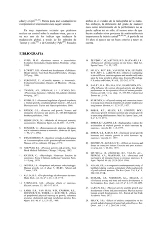 edad y origen(44,45)
. Parece pues que la natación no
compromete el crecimiento óseo negativamente.
Es muy importante recordar que podemos
realizar un control sobre la madurez ósea, que es a
su vez uno de los índices que traducen la
maduración global, a través de los métodos de
Tanner y cols.(46)
o de Grenlich y Pyle(47)
, basados
ambas en el estudio de la radiografía de la mano.
Sin embargo, la utilización del grado de madurez
ósea como determinante de la performance no se
puede aplicar en un niño, al menos antes de que
hayan acabado otros procesos de maduración más
importantes de índole central(48,49,50)
. A partir de los
14 años sí parece ser un buen criterio a tener en
cuenta.
BIBLIOGRAFIA
1. PEPIN, M.M.: «Systémes osseux et musculaire».
Collection biomodules. Décarie édition. Montréal. 123 pp.
1980.
2. LOWREY, G.H.: «Growth and development of children».
Height edition. Year Book Medical Publishers. Chicago,
507 pag., 1986.
3. PERONNET, F.: «Contrôle nerveux et hormonal».
Collection biomodules. Décaire, ed. Montréal. 158 pag.,
1980.
4. VANDER, A.lJ., SERHMAN, J.H., LUCIANO, D.S.:
«Physiologie humaine». McGraw Hill, éditeurs Montréal.
608 pag., 1977.
5. GUIDA, H.J.: «Hormonal regulation of growth at puberty
o Human growth, a multidisciplinary review». 203-212.A.
Demirjian edit. Taylor and Francis publishers, 1986.
6. RARICK, G.L.: «Exercise and growth. Science and
medecine of exercise and sport», 23, 440-465.Harperand
brothers publishers, 1960.
7. HEBBELINCK, M.: «Methods of biological maturity
assessment». Medecine Sport, vol. II, 108-117, 1978.
8. RONGIER, G.: «Répercussions des exercises physiques
sur la croissance osseuse et staturale». Médecine du Sport,
T. 56, nº 1, 1982.
9. FRANCHIMONT, P.: «Sécrétion normale et pathologique
de la somatotrophine et des gonadotrophines humaines».
Masson et Cie., éditeurs. 306 pag., 1971.
10. SHEPARD, R.J.: «Physical activity and growth». Year
Book Medical Publishers, Chicago. 340 pag., 1982.
11. KAYSER, C.: «Physiologie: Historique fonction de
nutrition». Tome I. Editions médicales Flamarion. Paris.
1411 pag., 1970.
12. WINTER, J.S.: «Prepuberal and puberal endocrinology».
Human growth, vol. 2, chap. 7, 183-213. Falkner and
Tanner, 1978.
13. KULIN, H.E.: «The physiology of adolescence in man».
Hum. Biol., vol. 46, nº 1, 133-144. 1974.
14. STEINHAUS, A.H.: «Chronic effects of exercise».
Physiol. review, 13, 103-147. 1933.
15. LAMB, D.R., VAN HUSS, W.D., CARROW, R.E.,
HEUSNER, W.W., WEBER, J.C., KERTZER, R.: «Effects
of prepubertal physical training on growth, volontary
exercise, cholesterol and basal metabolism in rats». Res.
Quart. Vol. 40, nº 1, 123-133, 1969.
16. TRIPTON, C.M., MATTHES, R.D., MAYNARD, J.A.:
«Influence of chronic exercise on rate bone». Med. Sci.
Sports Exerc. T 4, 55, 1972.
17. HO, K.V., ROY, R.R., VAN HUSS, W.O., HEUSNER,
W.W., SIVE, L., CARROW, R.E.: «Effects of overtraining
in two different exercise regimens and ascorbic acid intake
upon the bone growth in albino rats». Exercise Physiology.
F. Landry and Orban, W.A.R., 255-262, 1976.
18. BAILEY, D.A., MALINA, R.M., RASMUSSEN, R.M.:
«The influence of exercise, physical activity and athletic
performance on the dynamics effects of human growth».
Human growth. vol 2, chap. 17, 475-505. Falkner and
Tanner ed., 1978.
19. KUSKINEN, A.: «Physical training and connective tissues
in young mice-physical properties of achiller tendons and
long bones». Growth, 41: 123-137, 1977.
20. BORER, K.T., KELCH, R.P., EDIGTON, D.W.:
«Increased growth hormone secretion and somatic growth
in exercising adult hamsters». Med. Sci. Sports Exerc., vol.
8, nº 1, 58. 1976.
21. BORER, K.T., KUHNS, L.R.: «Radiographic evidence for
acceleration of skeletal growth in adult hamsters by
exercise». Growth, 41: 1-13, 1977.
22. BORER, K.T., KELCH, R.P.: «Increased serum growth
hormone and somatic growth in adult hamsters by
exercise». Growth, 41. 1977.
23. BOOTHF, W., GOULD, E.W.: «Effects on trainingand
disure on connective tissue». Exercise and sport sciences
reviews, vol. 3, 83-112, 1975.
24. MATSUDA, J.J., ZARNICKE, R.F., VAILAS, A.C.,
PEDRINI, V.A., MAYRAND, J.A.: «Structural and
mechanical of immature bone to strenous exercise». J.
Appl. Physiol. 60 (6): 2028-2034. 1986.
25. ADAMS, H.E.: «A comparative antrhropometric study of
hard labor during youth as a stimulator of physical growth
of youth colored women». The Res. Quart. Vol. 9, nº 3,
102-108, 193&.
26. BUSKIRK, E.R., ANDERSON, K.L., BROZEK, J.:
«Unilateral activity and bone and muscle development in
the forearm». Res. Quart., vol. 27, nº 2, 127-131, 1956.
27. LARSON, R.L.: «Physical activity and the growth and
development of bone and joint structures. Physical activity
human growth development». G.L. Rarick, ed. New York;
Academic Press, 1973.
28. SHUCK, G.R.: «Effects of athletic competition on the
growth and development of junior high school boys». Res.
Quart., vol. 33, nº 2, 288-298. 19162.
 
