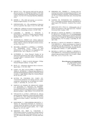 29. BAILEY, D.A.: «The growing child and the need for
physical activity». J.G. Ablensar and Andrew, G.M. Child
in sport and physiol. activity. International series on sports
sciences. Vol. III, 81-93. University Park Press, Baltimore,
1976.
30. BORMS, J.: «The child and exercise: an overview».
Journal of Sports Science. 4, 3-20, 1986.
31. ESPENSCHADE, A.S.: «The contributions of physical
activity to growth». Res. Quart. 31 (2): 351-364, 1960.
32. LAMB, D.R.: «Influence of exercise on bone growth and
metabolism». Kinesiology reviews, 3, 43-48. 1968.
33. LASSARRE, C., GIRARD, C., DURAND, J.,
RAYNAUD, J.: «Kinetics of human growth hormone
during submaximal exercise». J. Appl. Physiol. 37 (6):
826-830. 1974.
34. SHEPHARD, R.J., SIDNEY, K.H.: «Effects ofphysical
exercise on plasma growth hormone and cortisol levels in
human subjects». Exercise and sports sciences reviews,
vol. III, 1-30, 1975.
35. ISGAARD, J., NILSSON, A., LINDHAL, A., JANSSON,
J.O., ISSAKSSON, O.G.P.: «Effects of local
administration of GH and IGF-l on longitudinal bone
growth in rats». Am. J. Physiol. 13, 367-372.
36. GUTIERREZ, A.: «Tesis Doctoral. Estudio de las
repercusiones del ejercicio físico sobre el organismo, tras
el ascenso súbito a moderada altitud». Universidad de
Granada, 1987.
37. LAGARDE, F.: «Santé et activité physique». College
Edouard Monpetit eéditeur. 127 pág. 1984.
38. BUNT, J.C.: «Hormones alterations dues at exercise».
Sports Med., 3: 331-345, 1986.
39. FAHEY, T.D., DEL VALLE-ZURIS, A., OHELSEN, G.,
TRIEB, N., SEYMOUR, J.: «Pubertal stage differences in
hormonal and hematological responses to maximal exercise
in males». J. Appl. Physiol., Resp. Env. Exercise Physiol.
46 (4), 823-827, 1979.
40. SUTTON, J.R., COLEMAN, M.J., CASEY, J.H.:
«Testosterone production rate during exercise». 3eme
symposium international sur la biochimie de l'effort.
Landry, F. and Orban, W., 227-234, 1976.
41. HARTLEY, L.H., MASON, J.W., HOGAN, R.P., JONES,
L.G., KOTCHEN, T.A., MOUGEY, E.H., WHERRY,
F.E., PENNINGTON, L.L., RICKETTS, P.T.: «Multiple
hormonal responses to prolonged exercise in relation to
physical training». J. Appl. Physiol. 33 (5): 607-610.1972.
42. VON GLUTZ, G., LUTHI, U., HOWALD, H.: «Plasma
growth hormone, aldosterone, cortisol and insulin changes
in a l00-Km rn». 3éme symposium intemational sur la
biochimie de l'effort. Landry, F. and Orban, W. 219-225.
1976.
43. KOZLOWSKI, S., CHWALBINSKA-MOANETA, J.,
VIGAS, M., HACTUBA-USCILKO, H., NAZAR, K.:
«Greater serum GH réponse to arm than to leg exercise
performed at equivalent oxygen uptake,.. Eur. J. Appl.
Physiol. 52, 131-135, 1983.
44. ERIKSSON, B.O., BERT, K., TARANGER, J.:
«Physiological analysis of young boys starting intensive
training in swimming». Swimming medecine IV, vol. VI,
147-160. Eriksson and Furberg edit., University Park Press,
1978.
45. ERIKSSON, B.O., THOREN, C.: «Training girls for
swiming from medical and physiological points of view,
with special reference to growthV. Swiming medecine, IV,
vol. VI, 3-15. Eriksson and Furber edit., University Park
Press, 1978.
46. TANNER, J.M., WITEHOUSE, R.H., MARSHALL,
W.A.: «Assesement of skeletal rnaturity and prediction of
adult height (TW2 Method)». Academic Press London.
1975.
47. GREULICH, W.W., PYLE, S.I.: «Radiographic atlas of
skeletal development of the hand and wrist». Stanford
University Press. London. 1959.
48. BEUNEN, O., OSTYN, M., SIMONS, J., VAN OERVEN,
D., SWALUS, P., DE BEUL, O.: «A correlationalanalysis
of skeletal maturity, anthropometric measures and motor
fitness of boys 12 trough 16». Biomechanics of sports and
kinanthropometry. Vol. VI, Landry, F. and Orban, W. 343-
349. 1976.
49. BEUNEN, O., OSTYN, M., RENSON, R., SIMONS, J.,
VAN OERVEN, O.: «Motor performance as related to
chronological age and maduration». R.J. Shepard and
Laveillée. Physical fitness assessment: principe, practice
and application. Charles, C. T. publ. Spengfield.
50. BEUNEN, O., OSTYN, M., SIMONS, J., RENSON, R.,
VAN OERVEN, D.: «Chronological and biological age as
related to physical fitness in boys 12 to 19 years». Annals
Hum. biol., vol. 8, nº 4,321-331, 1981.
Dirección para correspondencia
Dr. Angel Gutiérrez Sainz
C/ Dr. Azpitarte. 10-6º. I
18012 GRANADA
 