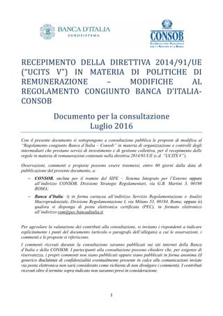 I
RECEPIMENTO	 DELLA	 DIRETTIVA	 2014/91/UE	
(“UCITS	 V”)	 IN	 MATERIA	 DI	 POLITICHE	 DI	
REMUNERAZIONE	 –	 MODIFICHE	 AL	
REGOLAMENTO	 CONGIUNTO	 BANCA	 D’ITALIA-
CONSOB	
Documento	per	la	consultazione
Luglio	2016
Con il presente documento si sottopongono a consultazione pubblica le proposte di modifica al
“Regolamento congiunto Banca d’Italia – Consob” in materia di organizzazione e controlli degli
intermediari che prestano servizi di investimento e di gestione collettiva, per il recepimento delle
regole in materia di remunerazioni contenute nella direttiva 2014/91/UE (c.d. “UCITS V”).
Osservazioni, commenti e proposte possono essere trasmessi, entro 60 giorni dalla data di
pubblicazione del presente documento, a:
− CONSOB, on-line per il tramite del SIPE – Sistema Integrato per l’Esterno oppure
all’indirizzo CONSOB, Divisione Strategie Regolamentari, via G.B. Martini 3, 00198
ROMA;
− Banca d’Italia: i) in forma cartacea all’indirizzo Servizio Regolamentazione e Analisi
Macroprudenziale, Divisione Regolamentazione I, via Milano 53, 00184, Roma; oppure ii)
qualora si disponga di posta elettronica certificata (PEC), in formato elettronico
all’indirizzo ram@pec.bancaditalia.it.
Per agevolare la valutazione dei contributi alla consultazione, si invitano i rispondenti a indicare
esplicitamente i punti del documento (articolo o paragrafo dell’allegato) a cui le osservazioni, i
commenti e le proposte si riferiscono.
I commenti ricevuti durante la consultazione saranno pubblicati sui siti internet della Banca
d’Italia e della CONSOB. I partecipanti alla consultazione possono chiedere che, per esigenze di
riservatezza, i propri commenti non siano pubblicati oppure siano pubblicati in forma anonima (il
generico disclaimer di confidenzialità eventualmente presente in calce alle comunicazioni inviate
via posta elettronica non sarà considerato come richiesta di non divulgare i commenti). I contributi
ricevuti oltre il termine sopra indicato non saranno presi in considerazione.
 