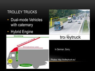 TROLLEY TRUCKS
• Dual-mode Vehicles
  with caternary
• Hybrid Engine



                            In German. Sorry



                       Photos: http://trolleytruck.eu/
 
