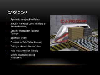 CARGOCAP
•    Pipeline to transport EuroPallets
•    36 Kmh (~35 hours Lower Mainland to
     Alberta Heartland)
•    Good for Metropolitan Regional
     Transport
•    Electrically driven
•    Proposed for Ruhr Valley, Germany
•    Getting trucks out of central cities.
•    Not a replacement for intercity
•    Minimal disturbance during
     construction
 