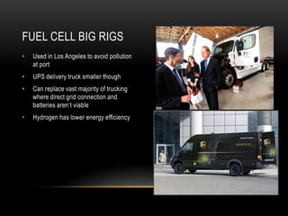 FUEL CELL BIG RIGS
•   Used in Los Angeles to avoid pollution
    at port
•   UPS delivery truck smaller though
•   Can replace vast majority of trucking
    where direct grid connection and
    batteries aren‟t viable
•   Hydrogen has lower energy efficiency
 