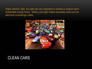 Highly efficient, light but safe cars are imperative to achieve a medium-term
sustainable energy future. Making cars light makes renewably fuels such as
electricity increasingly viable..




  CLEAN CARS
 