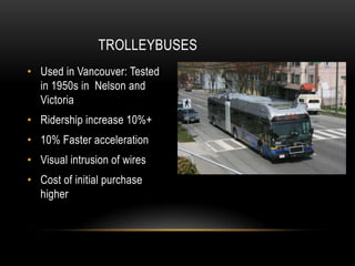 TROLLEYBUSES
• Used in Vancouver: Tested
  in 1950s in Nelson and
  Victoria
• Ridership increase 10%+
• 10% Faster acceleration
• Visual intrusion of wires
• Cost of initial purchase
  higher
 
