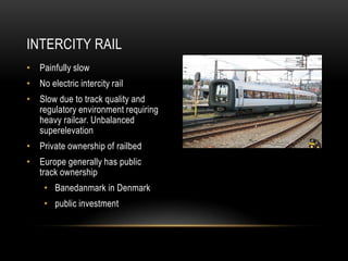 INTERCITY RAIL
• Painfully slow
• No electric intercity rail
• Slow due to track quality and
  regulatory environment requiring
  heavy railcar. Unbalanced
  superelevation
• Private ownership of railbed
• Europe generally has public
  track ownership
     • Banedanmark in Denmark
     • public investment
 