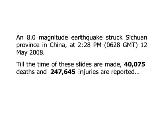 An 8.0 magnitude earthquake struck Sichuan province in China, at 2:28 PM (0628 GMT) 12 May 2008.  Till the time of these slides are made,  40,075  deaths and   247,645   injuries are reported… 
