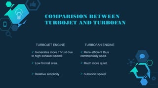 COMPARISION BETWEEN
TURBOJET AND TURBOFAN
TURBOJET ENGINE
 Generates more Thrust due
to high exhaust speed.
 Low frontal area.
 Relative simplicity.
TURBOFAN ENGINE
 More efficient thus
commercially used.
 Much more quiet.
 Subsonic speed
 