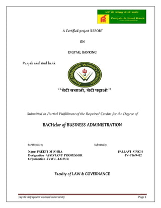 Jayoti vidyapeeth women’s university Page 1
A Certified project REPORT
ON
DIGITAL BANKING
Punjab and sind bank
Submitted in Partial Fulfillment of the Required Credits for the Degree of
BACHelor of BUSINESS ADMINISTRATION
SuPERVISEDby Submittedby
Name PREETI MISHRA PALLAVI SINGH
Designation ASSISTANT PROFESSOR JV-I/16/9402
Organization JVWU, JAIPUR
Faculty of LAW & GOVERNANCE
 