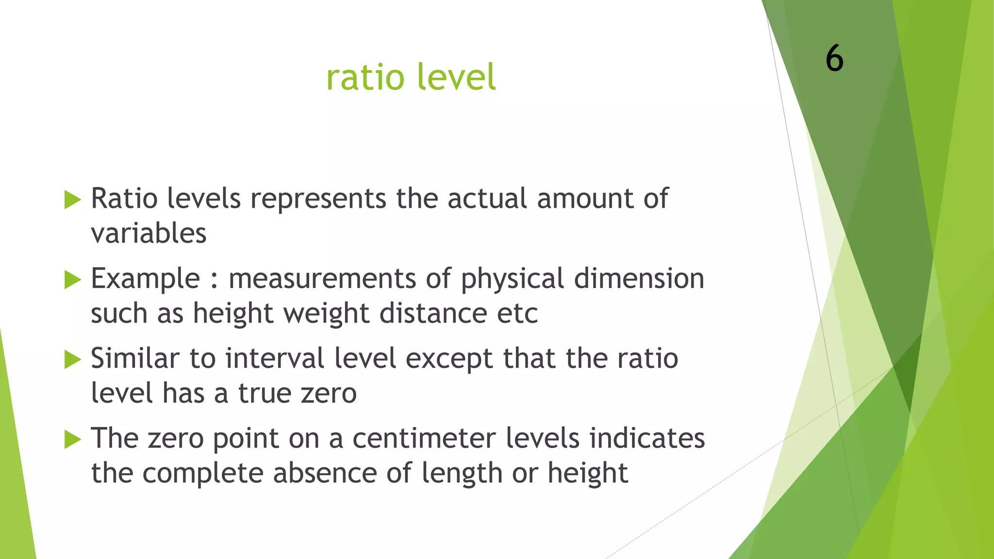 ratio level
 Ratio levels represents the actual amount of
variables
 Example : measurements of physical dimension
such as height weight distance etc
 Similar to interval level except that the ratio
level has a true zero
 The zero point on a centimeter levels indicates
the complete absence of length or height
6
 