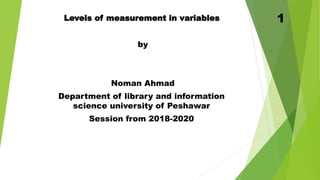 Levels of measurement in variables
by
Noman Ahmad
Department of library and information
science university of Peshawar
Session from 2018-2020
1
 