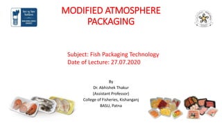 MODIFIED ATMOSPHERE
PACKAGING
By
Dr. Abhishek Thakur
(Assistant Professor)
College of Fisheries, Kishanganj
BASU, Patna
Subject: Fish Packaging Technology
Date of Lecture: 27.07.2020
 