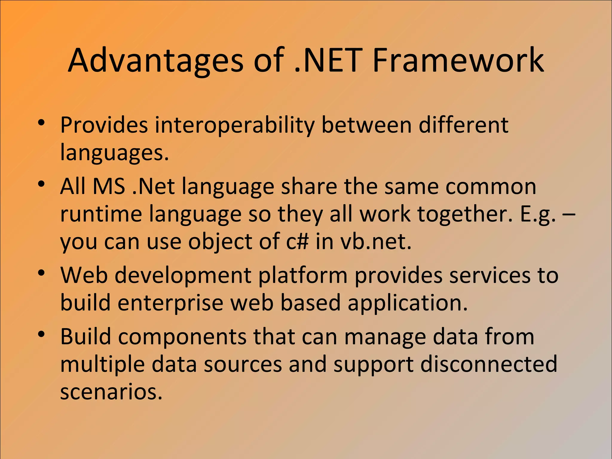 Advantages of .NET Framework
• Provides interoperability between different
  languages.
• All MS .Net language share the same common
  runtime language so they all work together. E.g. –
  you can use object of c# in vb.net.
• Web development platform provides services to
  build enterprise web based application.
• Build components that can manage data from
  multiple data sources and support disconnected
  scenarios.
 