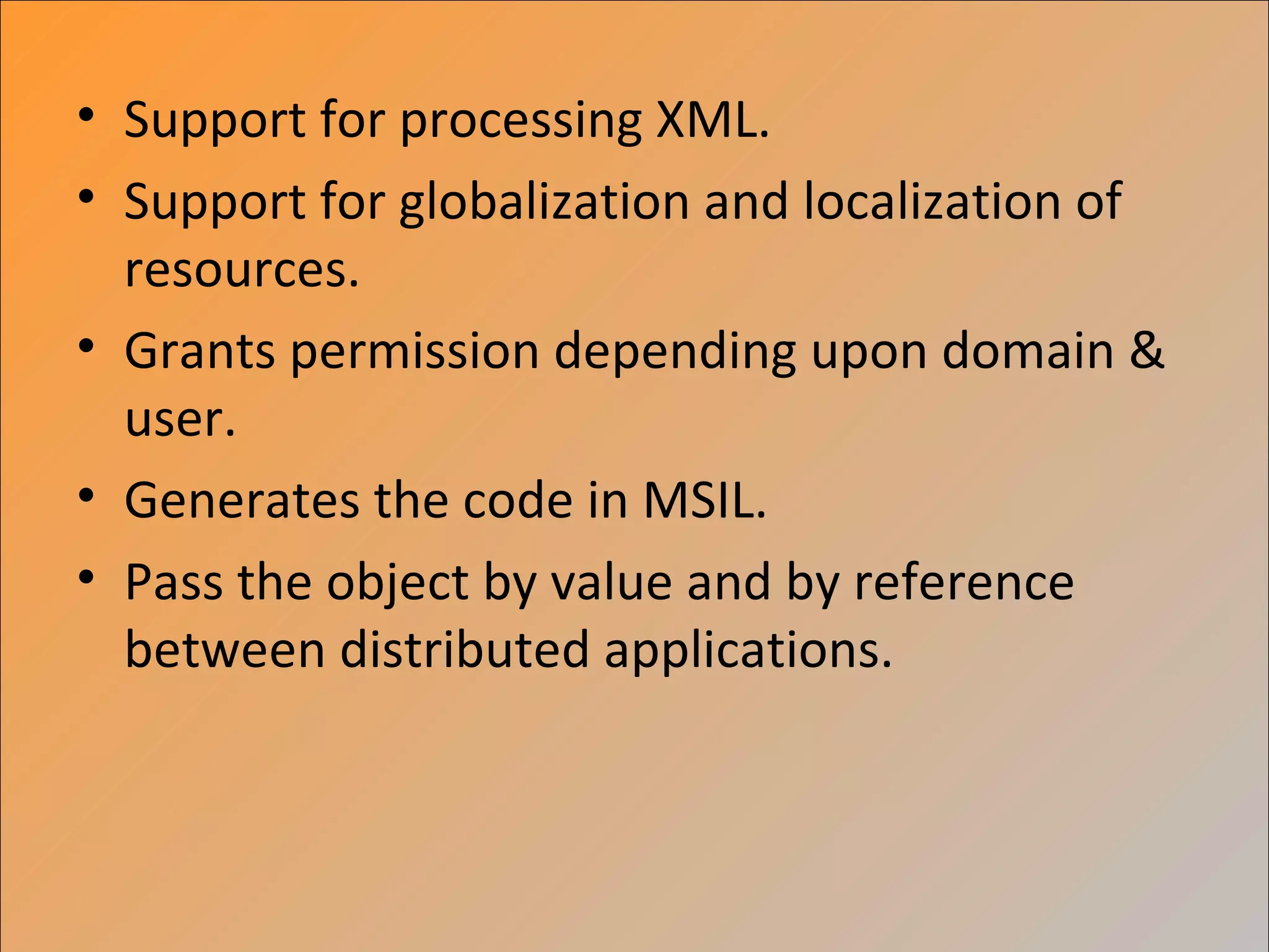 • Support for processing XML.
• Support for globalization and localization of
  resources.
• Grants permission depending upon domain &
  user.
• Generates the code in MSIL.
• Pass the object by value and by reference
  between distributed applications.
 