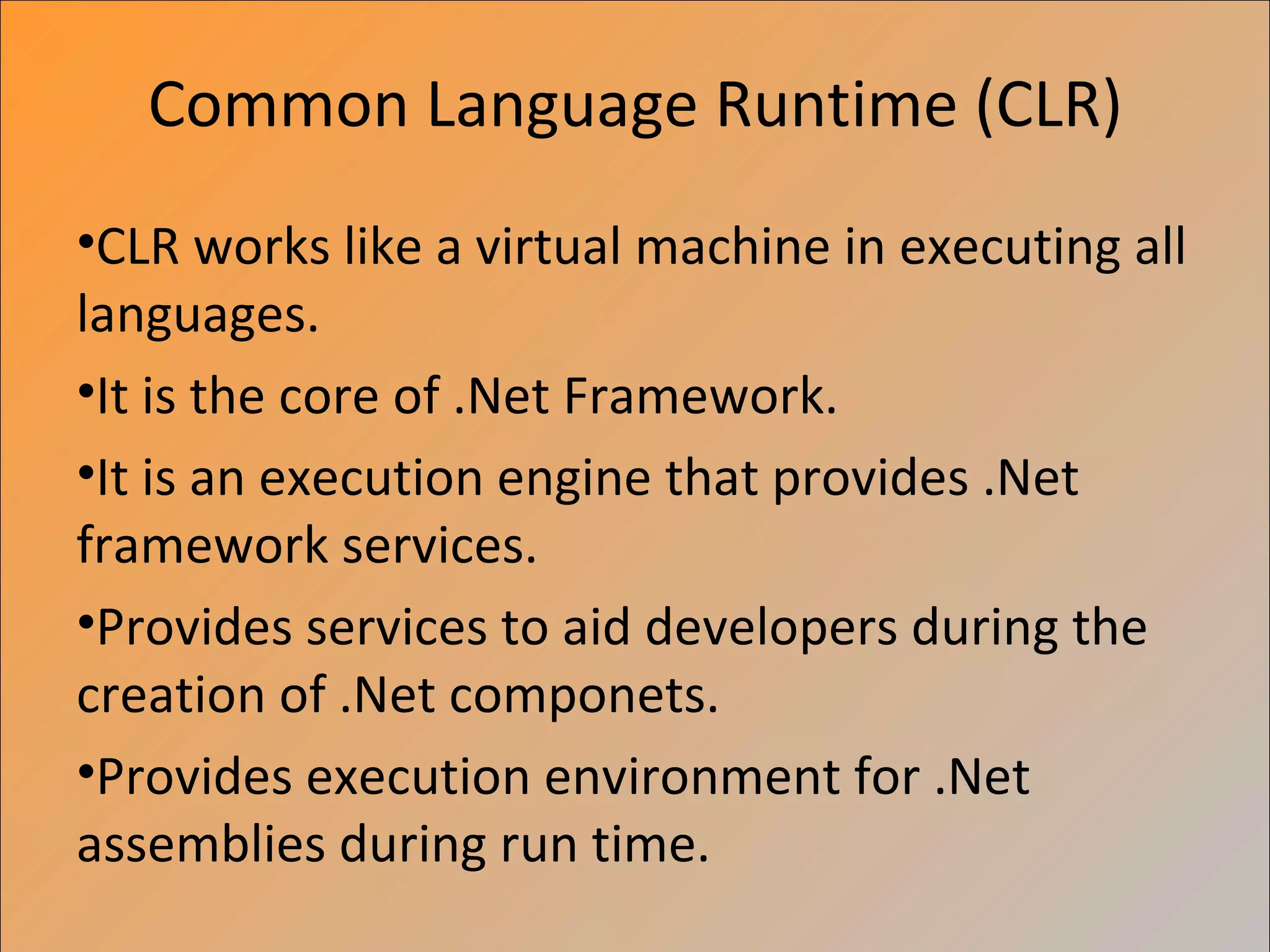 Common Language Runtime (CLR)
•CLR works like a virtual machine in executing all
languages.
•It is the core of .Net Framework.
•It is an execution engine that provides .Net
framework services.
•Provides services to aid developers during the
creation of .Net componets.
•Provides execution environment for .Net
assemblies during run time.
 