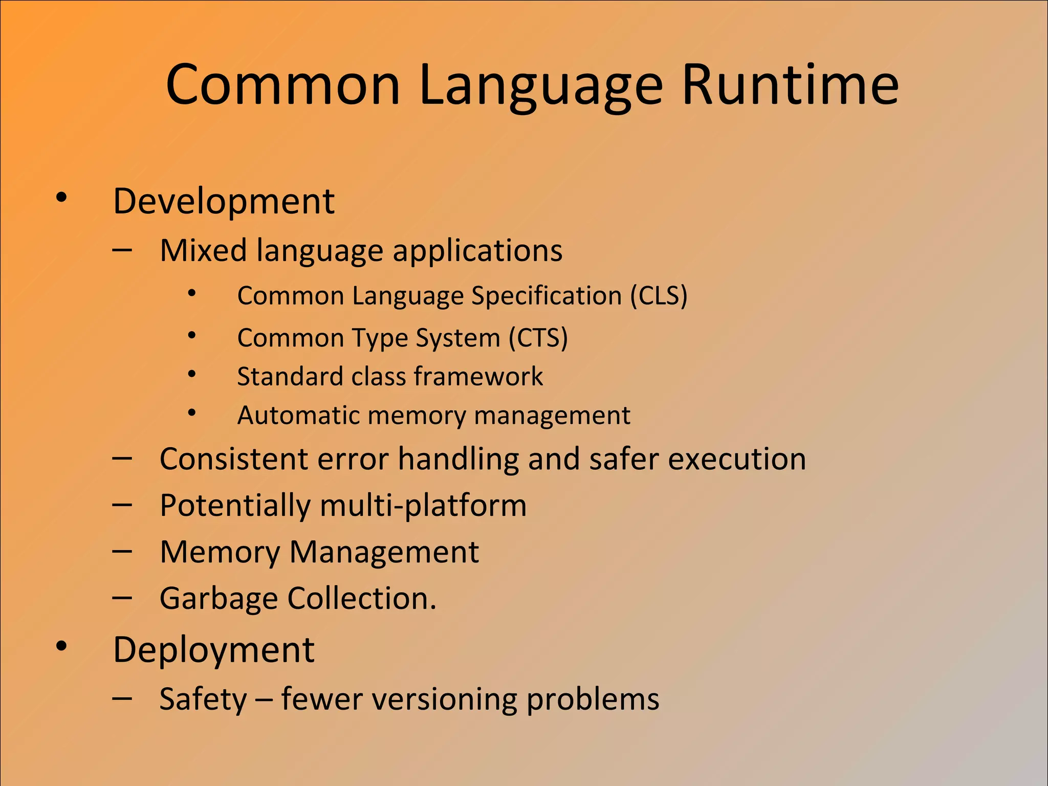 Common Language Runtime
•   Development
    – Mixed language applications
         •   Common Language Specification (CLS)
         •   Common Type System (CTS)
         •   Standard class framework
         •   Automatic memory management
    –   Consistent error handling and safer execution
    –   Potentially multi-platform
    –   Memory Management
    –   Garbage Collection.
•   Deployment
    – Safety – fewer versioning problems
 