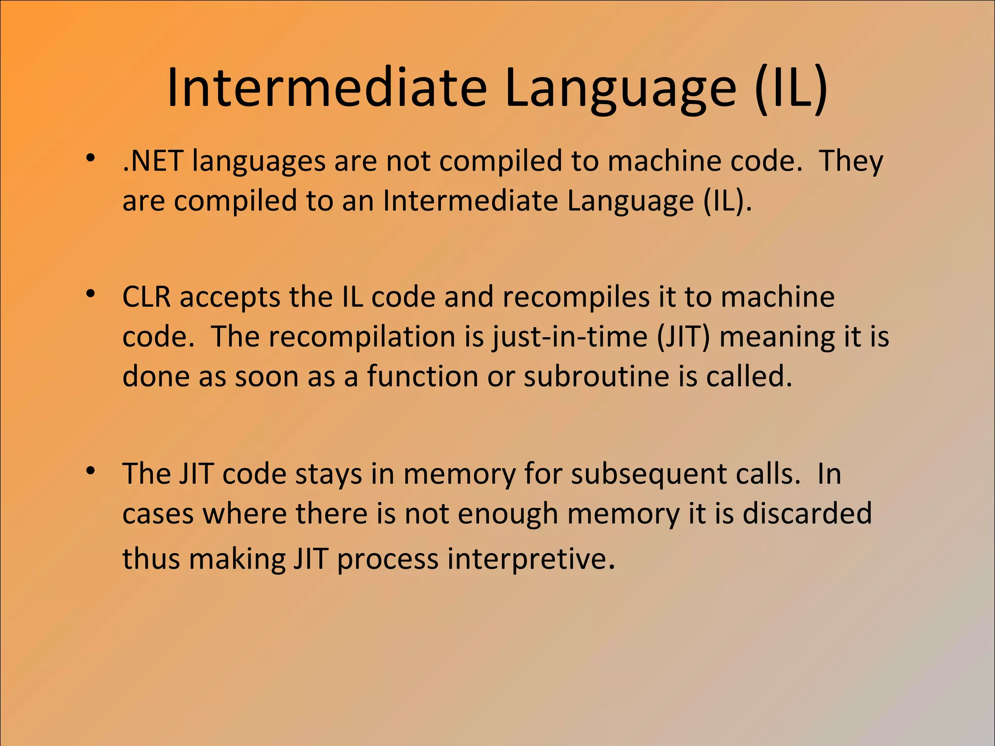Intermediate Language (IL)
• .NET languages are not compiled to machine code. They
  are compiled to an Intermediate Language (IL).

• CLR accepts the IL code and recompiles it to machine
  code. The recompilation is just-in-time (JIT) meaning it is
  done as soon as a function or subroutine is called.

• The JIT code stays in memory for subsequent calls. In
  cases where there is not enough memory it is discarded
  thus making JIT process interpretive.
 
