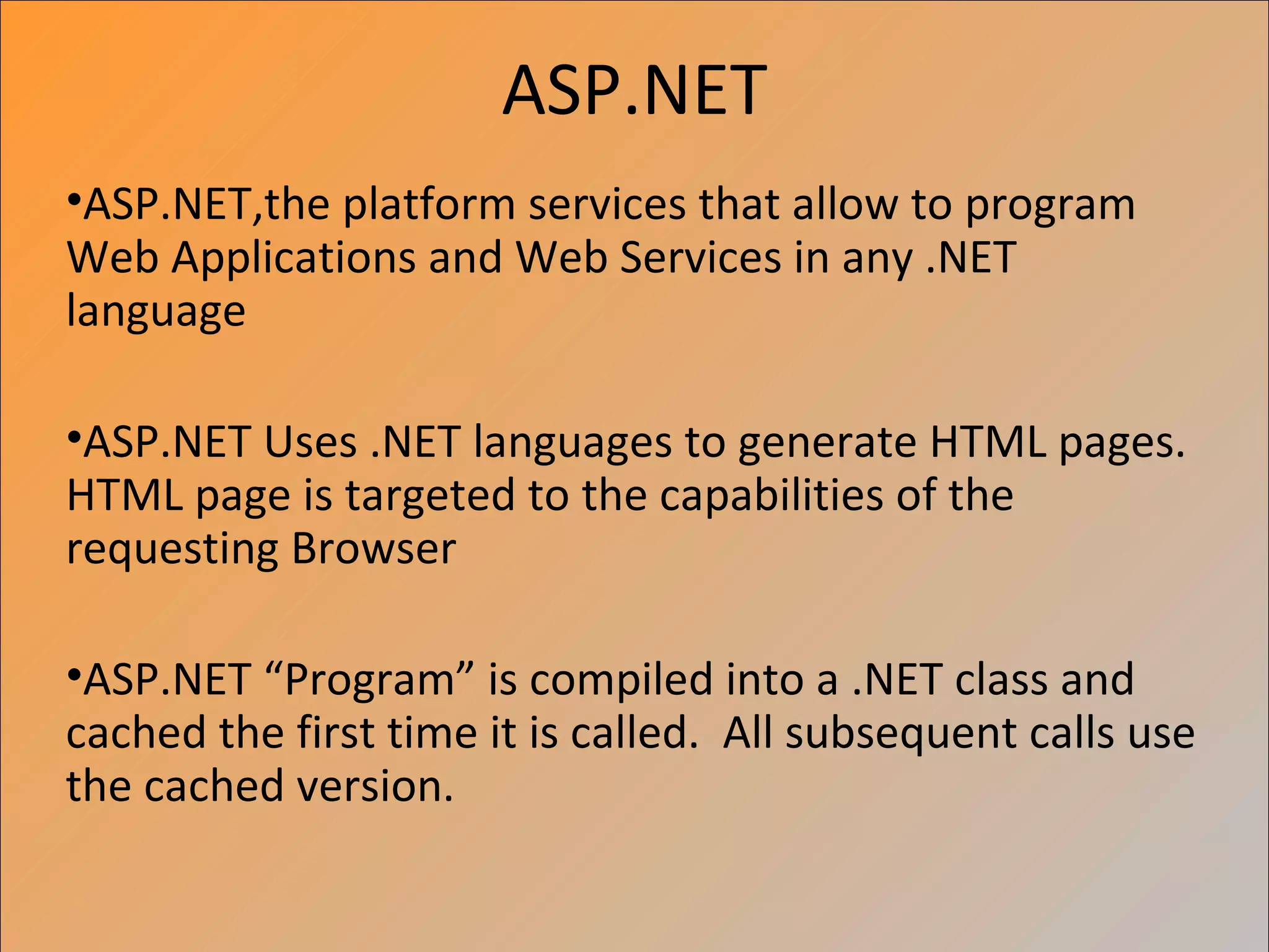 ASP.NET
•ASP.NET,the platform services that allow to program
Web Applications and Web Services in any .NET
language

•ASP.NET Uses .NET languages to generate HTML pages.
HTML page is targeted to the capabilities of the
requesting Browser

•ASP.NET “Program” is compiled into a .NET class and
cached the first time it is called. All subsequent calls use
the cached version.
 