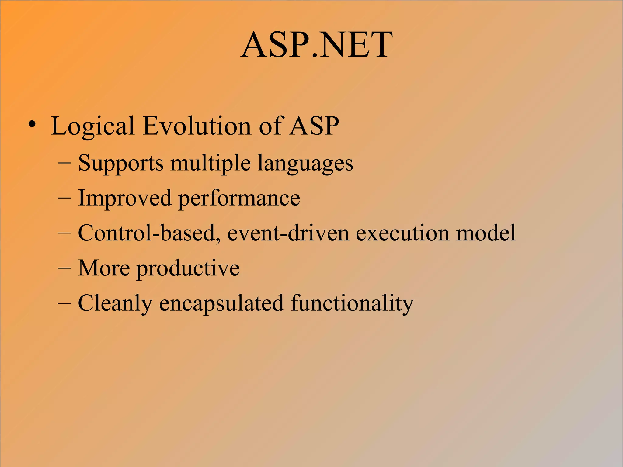 ASP.NET

• Logical Evolution of ASP
  –   Supports multiple languages
  –   Improved performance
  –   Control-based, event-driven execution model
  –   More productive
  –   Cleanly encapsulated functionality
 