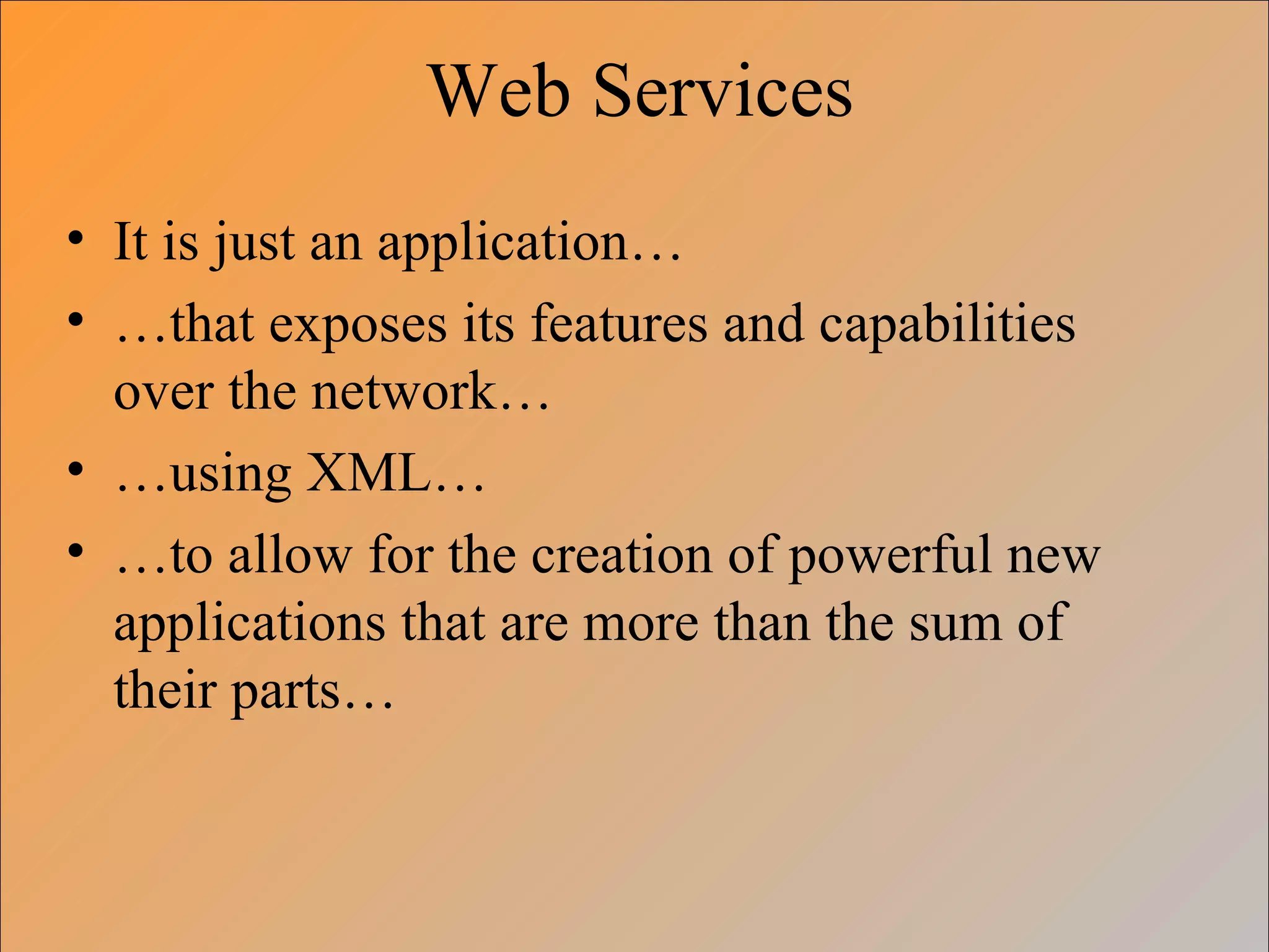 Web Services
• It is just an application…
• …that exposes its features and capabilities
  over the network…
• …using XML…
• …to allow for the creation of powerful new
  applications that are more than the sum of
  their parts…
 