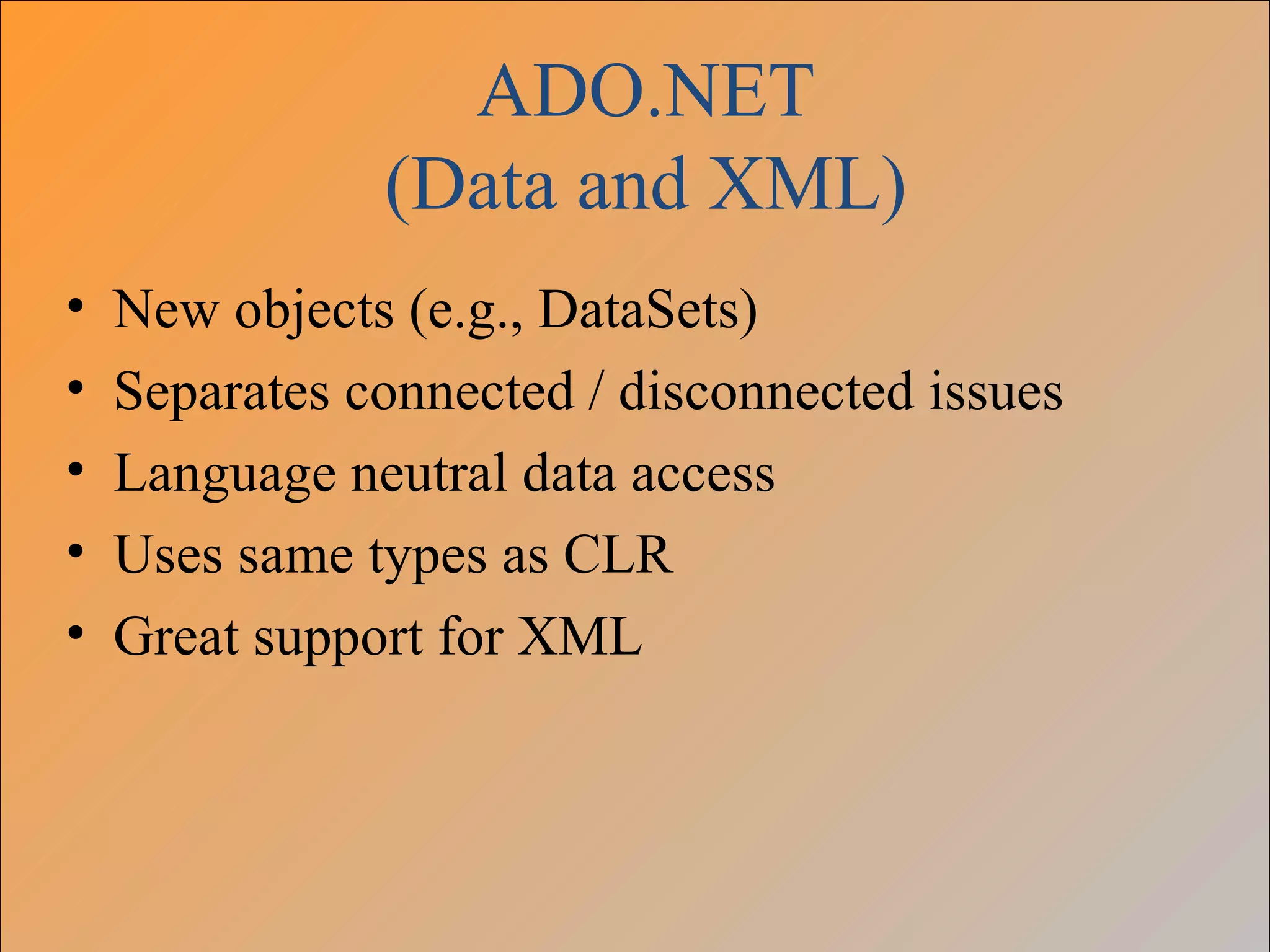 ADO.NET
               (Data and XML)
•   New objects (e.g., DataSets)
•   Separates connected / disconnected issues
•   Language neutral data access
•   Uses same types as CLR
•   Great support for XML
 