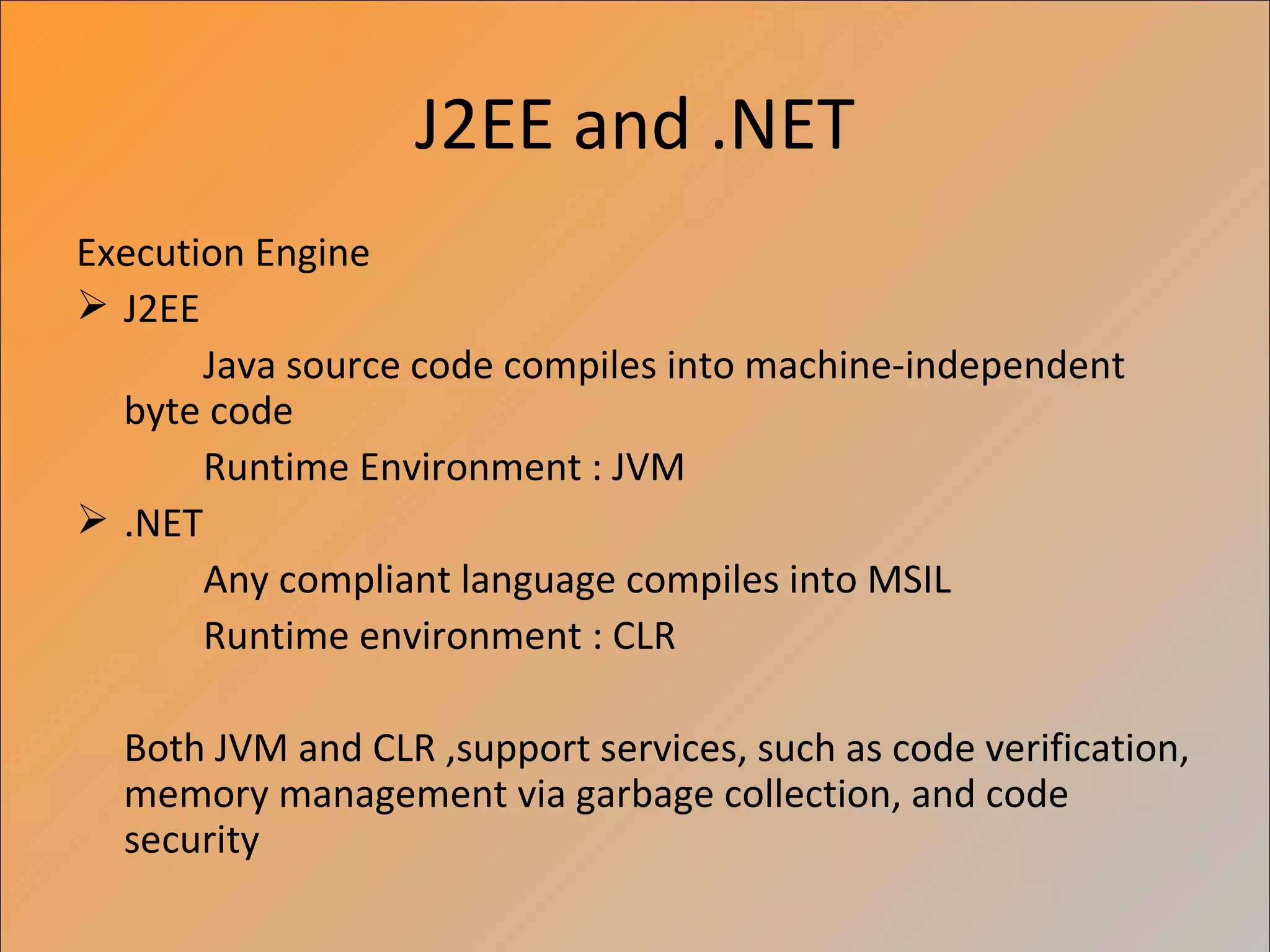 J2EE and .NET
Execution Engine
 J2EE
       Java source code compiles into machine-independent
  byte code
       Runtime Environment : JVM
 .NET
       Any compliant language compiles into MSIL
       Runtime environment : CLR

  Both JVM and CLR ,support services, such as code verification,
  memory management via garbage collection, and code
  security
 