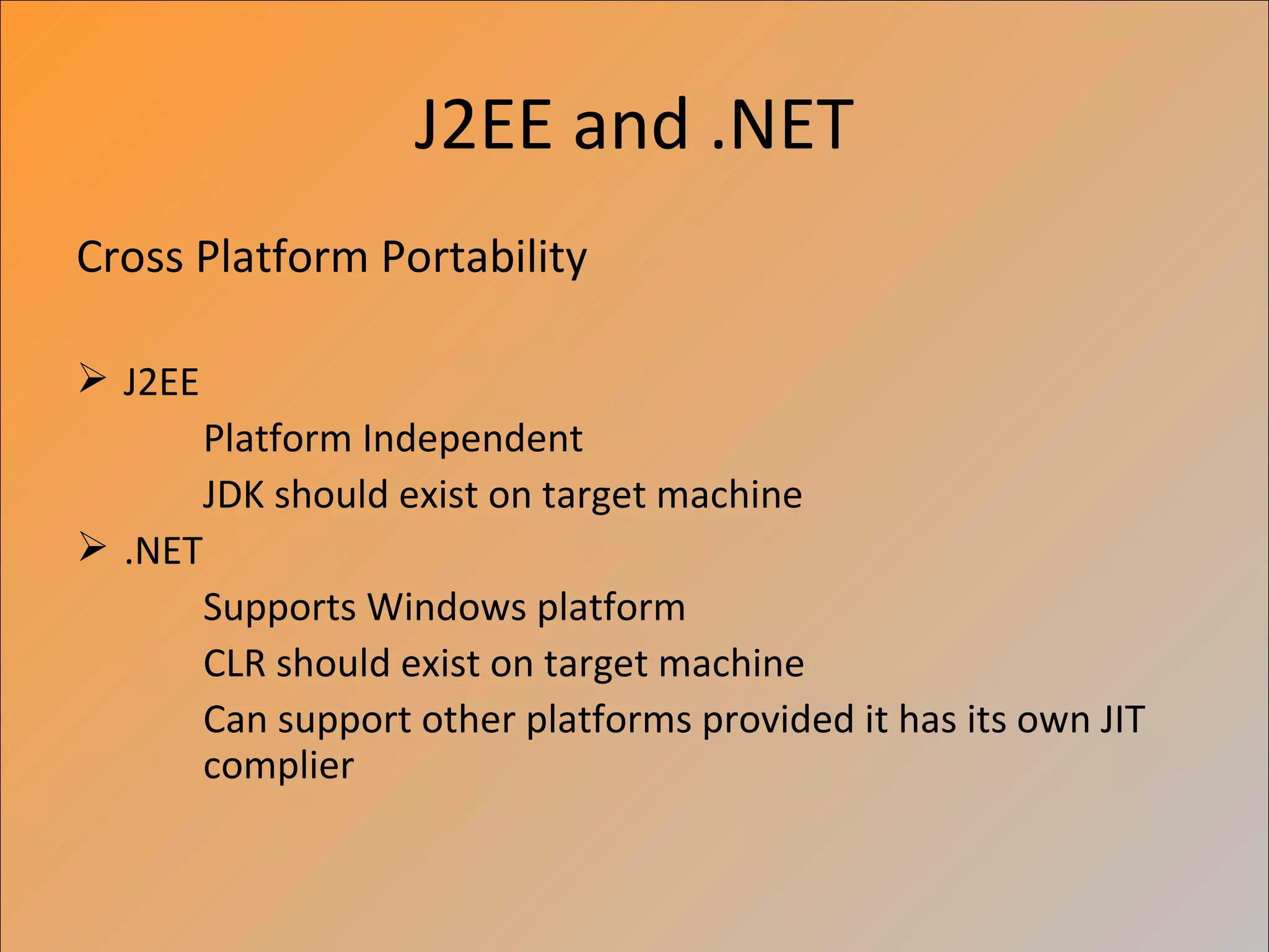 J2EE and .NET
Cross Platform Portability

 J2EE
         Platform Independent
         JDK should exist on target machine
 .NET
         Supports Windows platform
         CLR should exist on target machine
         Can support other platforms provided it has its own JIT
         complier
 