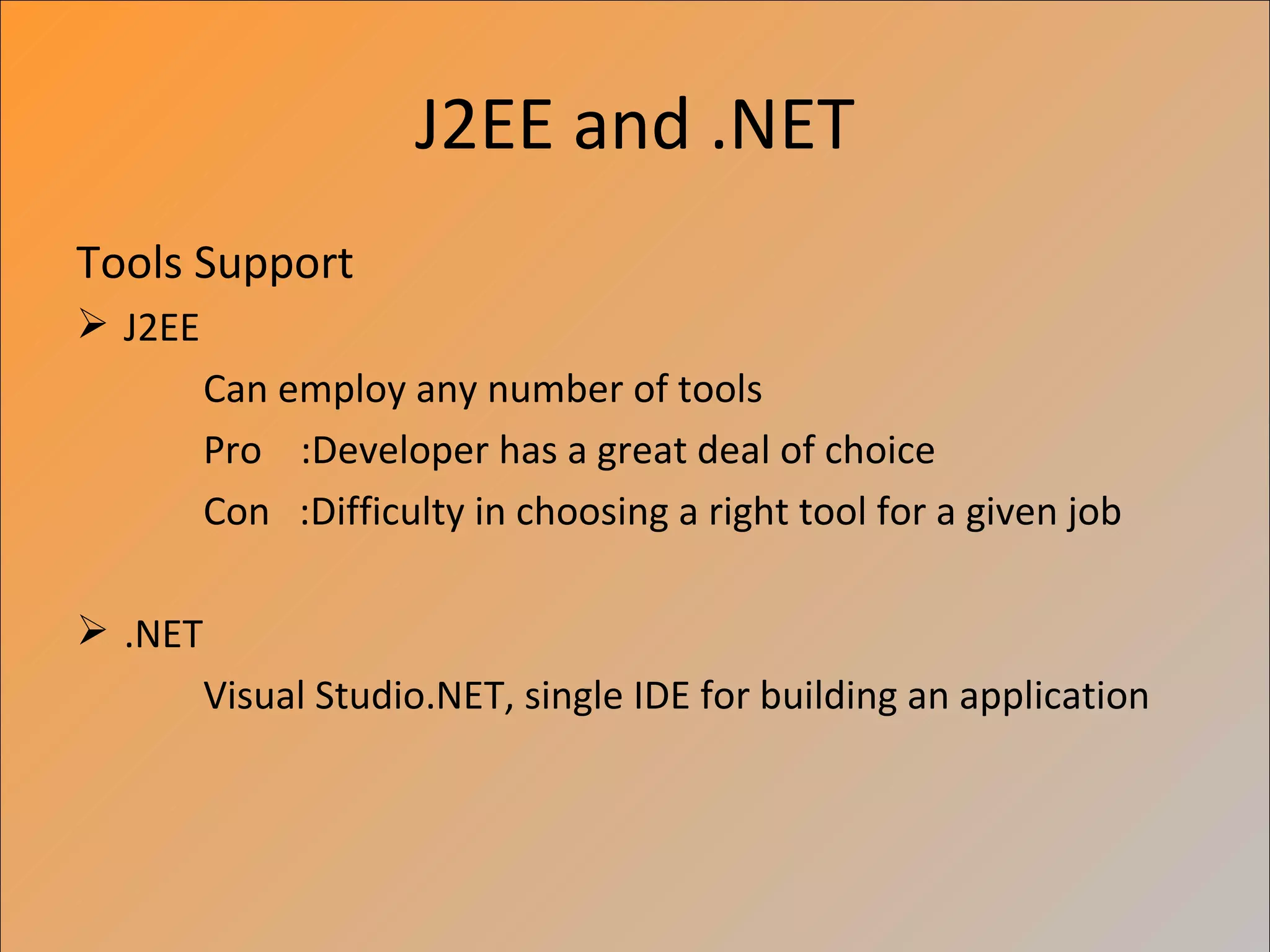 J2EE and .NET
Tools Support
 J2EE
         Can employ any number of tools
         Pro :Developer has a great deal of choice
         Con :Difficulty in choosing a right tool for a given job

 .NET
         Visual Studio.NET, single IDE for building an application
 