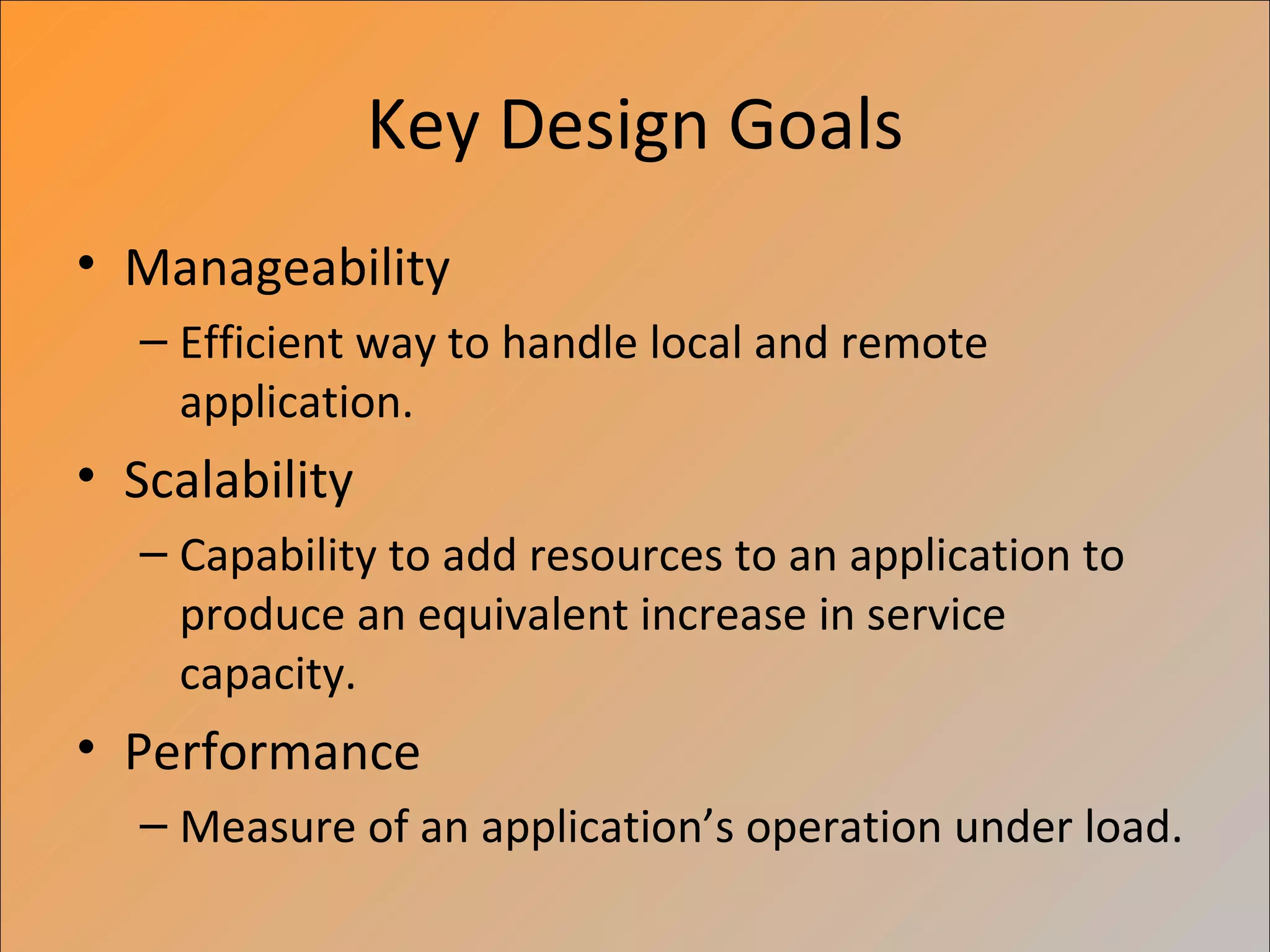 Key Design Goals
• Manageability
  – Efficient way to handle local and remote
    application.
• Scalability
  – Capability to add resources to an application to
    produce an equivalent increase in service
    capacity.
• Performance
  – Measure of an application’s operation under load.
 