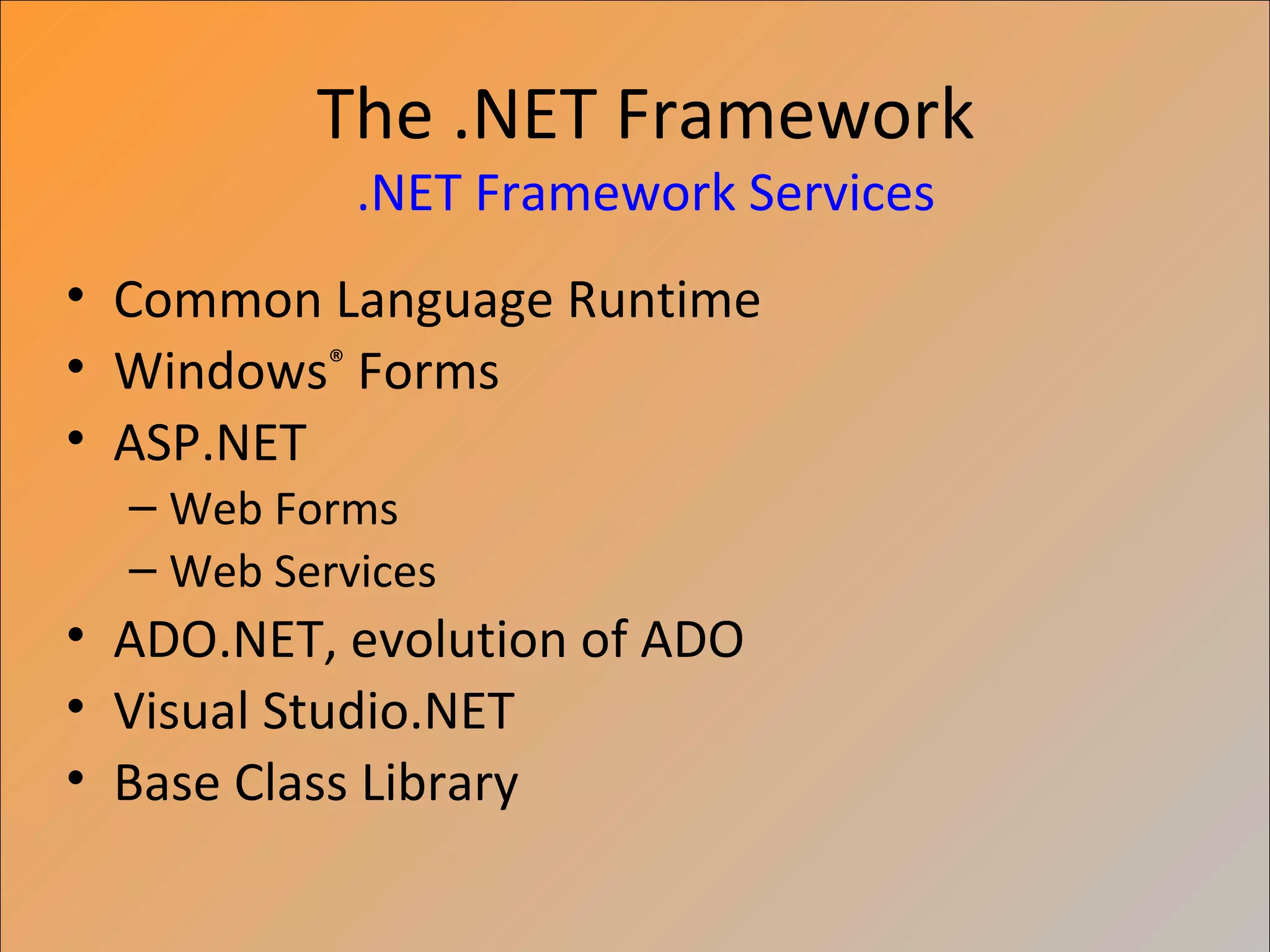 The .NET Framework
            .NET Framework Services
• Common Language Runtime
• Windows® Forms
• ASP.NET
  – Web Forms
  – Web Services
• ADO.NET, evolution of ADO
• Visual Studio.NET
• Base Class Library
 
