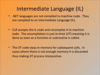 Intermediate Language (IL)
• .NET languages are not compiled to machine code. They
  are compiled to an Intermediate Language (IL).

• CLR accepts the IL code and recompiles it to machine
  code. The recompilation is just-in-time (JIT) meaning it is
  done as soon as a function or subroutine is called.

• The JIT code stays in memory for subsequent calls. In
  cases where there is not enough memory it is discarded
  thus making JIT process interpretive.
 