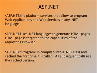 ASP.NET
•ASP.NET,the platform services that allow to program
Web Applications and Web Services in any .NET
language

•ASP.NET Uses .NET languages to generate HTML pages.
HTML page is targeted to the capabilities of the
requesting Browser

•ASP.NET “Program” is compiled into a .NET class and
cached the first time it is called. All subsequent calls use
the cached version.
 