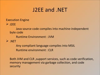 J2EE and .NET
Execution Engine
 J2EE
       Java source code compiles into machine-independent
  byte code
       Runtime Environment : JVM
 .NET
       Any compliant language compiles into MSIL
       Runtime environment : CLR

  Both JVM and CLR ,support services, such as code verification,
  memory management via garbage collection, and code
  security
 